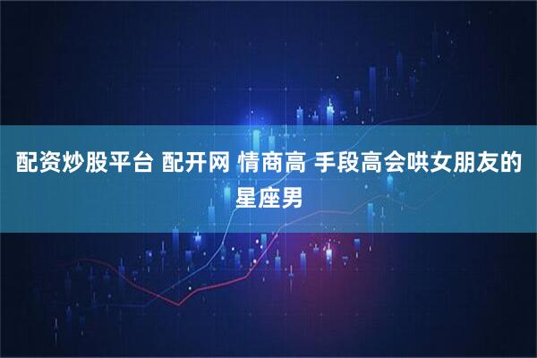 配资炒股平台 配开网 情商高 手段高会哄女朋友的星座男