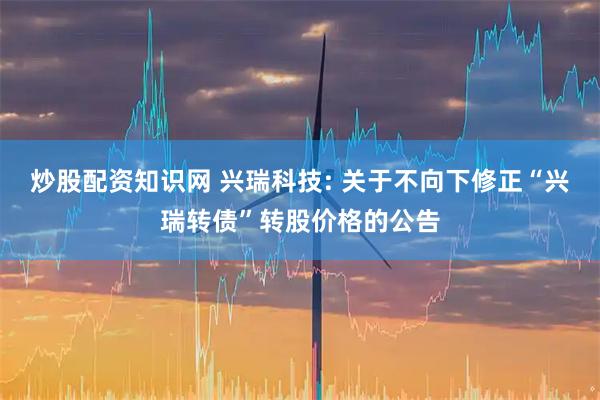 炒股配资知识网 兴瑞科技: 关于不向下修正“兴瑞转债”转股价格的公告